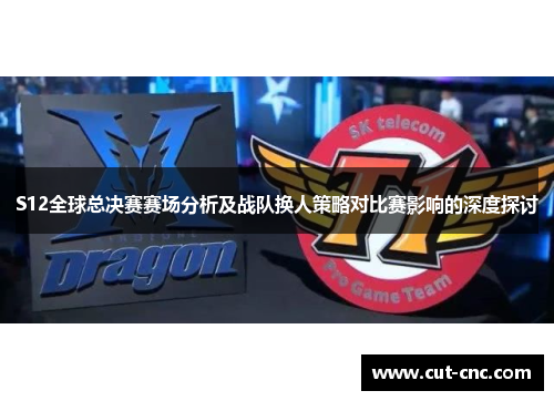 S12全球总决赛赛场分析及战队换人策略对比赛影响的深度探讨